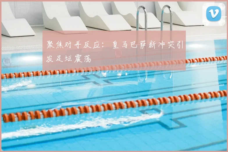 聚焦对手反应：皇马巴萨新冲突引发足坛震荡