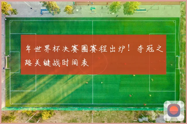 年世界杯决赛圈赛程出炉!夺冠之路关键战时间表