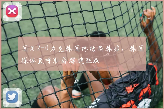 国足2-0力克韩国终结恐韩症,韩国媒体直呼耻辱球迷狂欢