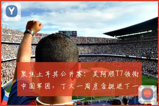 聚焦土耳其公开赛：吴阿顺T7领衔中国军团，丁文一周彦含挺进下一轮