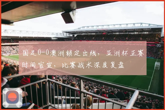 国足0-0澳洲锁定出线，亚洲杯正赛时间官宣，比赛战术深度复盘