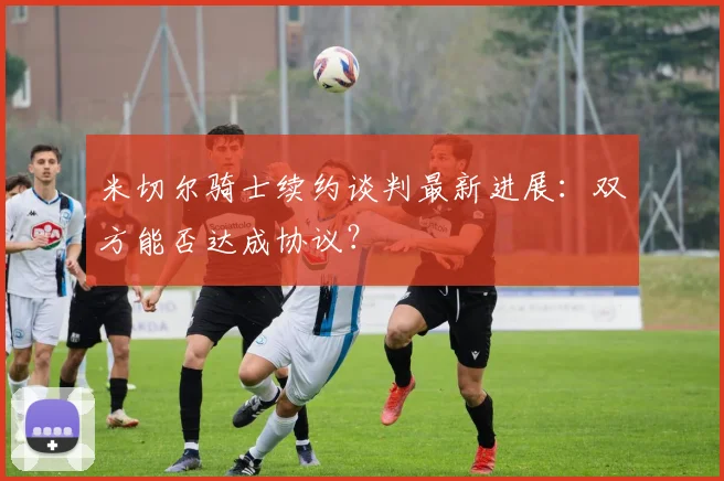 米切尔骑士续约谈判最新进展：双方能否达成协议？