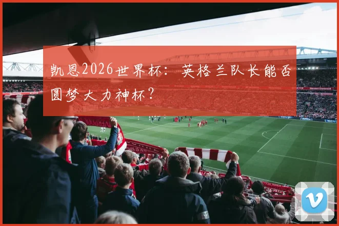 凯恩2026世界杯：英格兰队长能否圆梦大力神杯？
