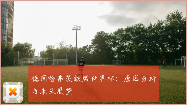 德国哈弗茨缺席世界杯：原因分析与未来展望