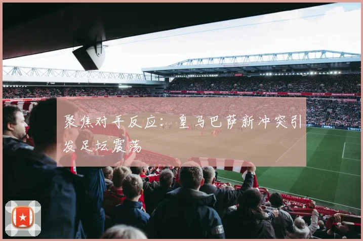 聚焦对手反应：皇马巴萨新冲突引发足坛震荡