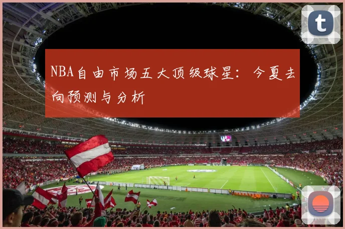 NBA自由市场五大顶级球星：今夏去向预测与分析