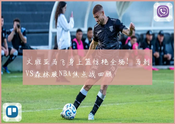 文班亚马飞身上篮惊艳全场！马刺VS森林狼NBA焦点战回顾