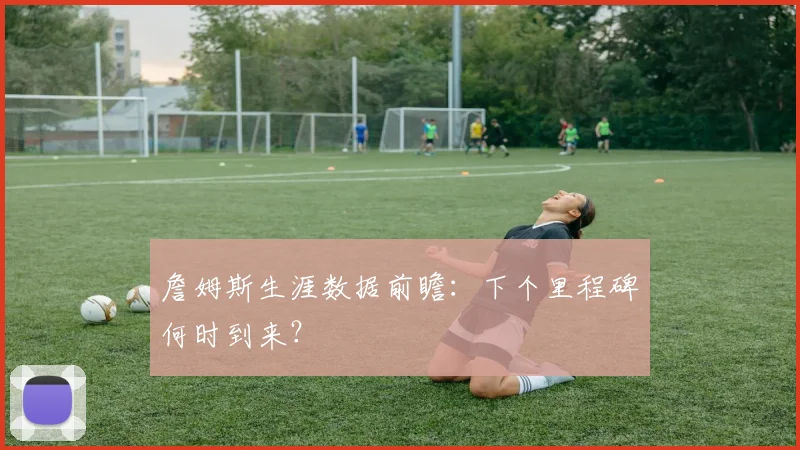 詹姆斯生涯数据前瞻：下个里程碑何时到来？