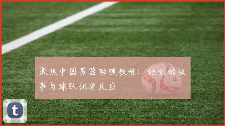 聚焦中国男篮助理教练：他们的故事与球队化学反应