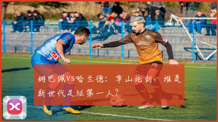 姆巴佩vs哈兰德:华山论剑,谁是新世代足坛第一人?