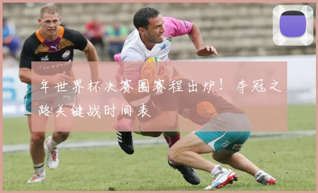 年世界杯决赛圈赛程出炉！夺冠之路关键战时间表