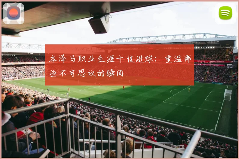 本泽马职业生涯十佳进球：重温那些不可思议的瞬间