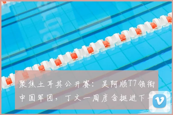 聚焦土耳其公开赛：吴阿顺T7领衔中国军团，丁文一周彦含挺进下一轮