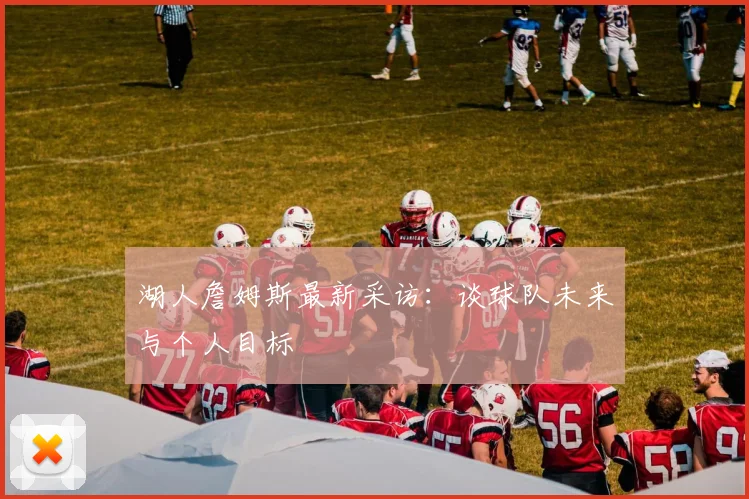 湖人詹姆斯最新采访：谈球队未来与个人目标