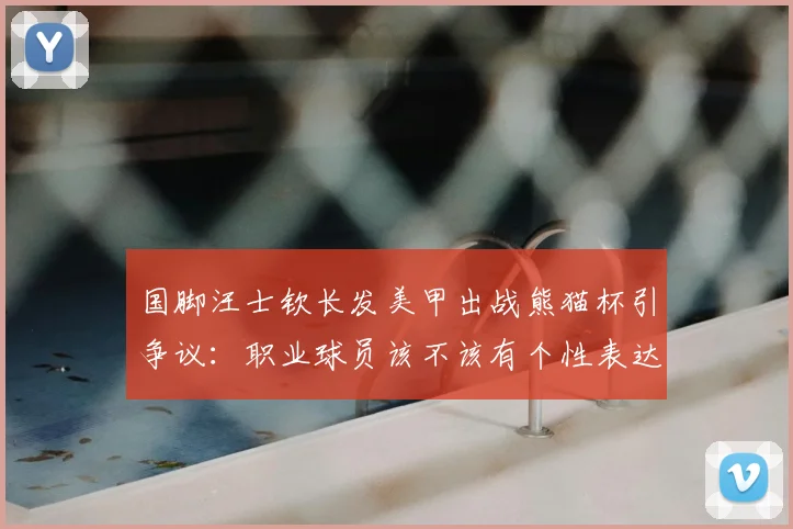 国脚汪士钦长发美甲出战熊猫杯引争议：职业球员该不该有个性表达？
