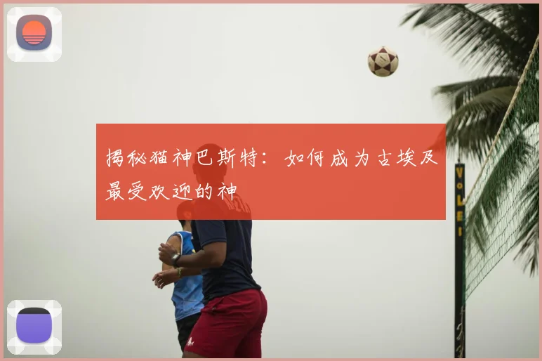 揭秘猫神巴斯特：如何成为古埃及最受欢迎的神祇